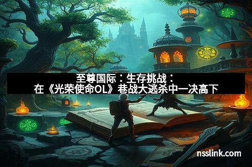 至尊国际：生存挑战：在《光荣使命OL》巷战大逃杀中一决高下