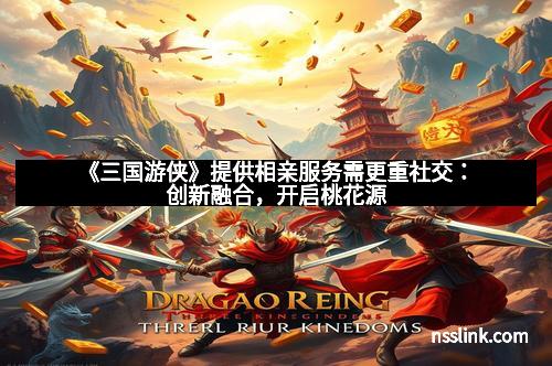 《三国游侠》提供相亲服务需更重社交：创新融合，开启桃花源